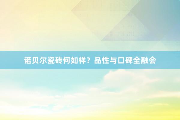诺贝尔瓷砖何如样？品性与口碑全融会