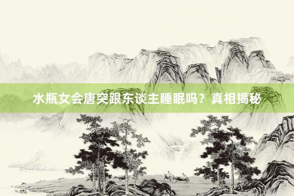水瓶女会唐突跟东谈主睡眠吗？真相揭秘